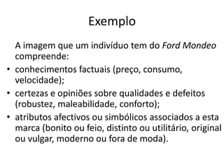 Exemplo
  A imagem que um indivíduo tem do Ford Mondeo
  compreende:
• conhecimentos factuais (preço, consumo,
  velocidade);
• certezas e opiniões sobre qualidades e defeitos
  (robustez, maleabilidade, conforto);
• atributos afectivos ou simbólicos associados a esta
  marca (bonito ou feio, distinto ou utilitário, original
  ou vulgar, moderno ou fora de moda).
 