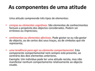 As componentes de uma atitude
  Uma atitude compreende três tipos de elementos:

• crenças ou elementos cognitivos. São elementos de conhecimentos
  factuais a propósito dos objectos considerados. Podem ser
  erróneos ou imprecisos;

• sentimentos ou elementos afectivos. Pode gostar-se ou não gostar
  do objecto, ou de certos dos seus traços, ou de símbolos que ele
  representa;

• uma tendência para agir ou elemento comportamental. Esta
  componente comportamental nem sempre está presente, ao
  contrário dos dois elementos anteriores.
  Exemplo: Um indivíduo pode ter uma atitude racista, mas não
  manifestar nenhum comportamento relativamente ao objecto
  visado.
 