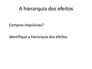 A hierarquia dos efeitos

Compras impulsivas?

Identifique a hierarquia dos efeitos.
 