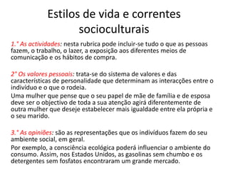 Estilos de vida e correntes
                    socioculturais
1.° As actividades: nesta rubrica pode incluir-se tudo o que as pessoas
fazem, o trabalho, o lazer, a exposição aos diferentes meios de
comunicação e os hábitos de compra.

2° Os valores pessoais: trata-se do sistema de valores e das
características de personalidade que determinam as interacções entre o
indivíduo e o que o rodeia.
Uma mulher que pense que o seu papel de mãe de família e de esposa
deve ser o objectivo de toda a sua atenção agirá diferentemente de
outra mulher que deseje estabelecer mais igualdade entre ela própria e
o seu marido.

3.° As opiniões: são as representações que os indivíduos fazem do seu
ambiente social, em geral.
Por exemplo, a consciência ecológica poderá influenciar o ambiente do
consumo. Assim, nos Estados Unidos, as gasolinas sem chumbo e os
detergentes sem fosfatos encontraram um grande mercado.
 