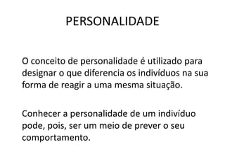 PERSONALIDADE

O conceito de personalidade é utilizado para
designar o que diferencia os indivíduos na sua
forma de reagir a uma mesma situação.

Conhecer a personalidade de um indivíduo
pode, pois, ser um meio de prever o seu
comportamento.
 