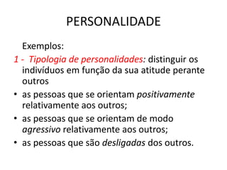 PERSONALIDADE
  Exemplos:
1 - Tipologia de personalidades: distinguir os
  indivíduos em função da sua atitude perante
  outros
• as pessoas que se orientam positivamente
  relativamente aos outros;
• as pessoas que se orientam de modo
  agressivo relativamente aos outros;
• as pessoas que são desligadas dos outros.
 