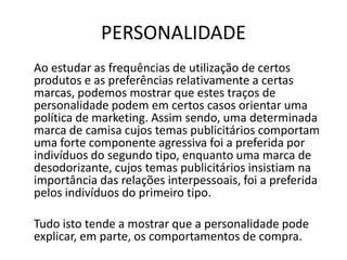 PERSONALIDADE
Ao estudar as frequências de utilização de certos
produtos e as preferências relativamente a certas
marcas, podemos mostrar que estes traços de
personalidade podem em certos casos orientar uma
política de marketing. Assim sendo, uma determinada
marca de camisa cujos temas publicitários comportam
uma forte componente agressiva foi a preferida por
indivíduos do segundo tipo, enquanto uma marca de
desodorizante, cujos temas publicitários insistiam na
importância das relações interpessoais, foi a preferida
pelos indivíduos do primeiro tipo.

Tudo isto tende a mostrar que a personalidade pode
explicar, em parte, os comportamentos de compra.
 