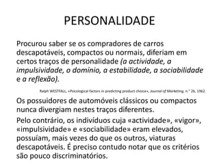 PERSONALIDADE
Procurou saber se os compradores de carros
descapotáveis, compactos ou normais, diferiam em
certos traços de personalidade (a actividade, a
impulsividade, o domínio, a estabilidade, a sociabilidade
e a reflexão).
       Ralph WESTFALL, «Psicological factors in predicting product choice», Journal of Marketing, n." 26, 1962.

Os possuidores de automóveis clássicos ou compactos
nunca divergiam nestes traços diferentes.
Pelo contrário, os indivíduos cuja «actividade», «vigor»,
«impulsividade» e «sociabilidade» eram elevados,
possuíam, mais vezes do que os outros, viaturas
descapotáveis. É preciso contudo notar que os critérios
são pouco discriminatórios.
 
