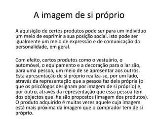 A imagem de si próprio
A aquisição de certos produtos pode ser para um indivíduo
um meio de exprimir a sua posição social. Isto pode ser
igualmente um meio de expressão e de comunicação da
personalidade, em geral.

Com efeito, certos produtos como o vestuário, o
automóvel, o equipamento e a decoração para o lar são,
para uma pessoa, um meio de se apresentar aos outros.
Esta apresentação de si próprio realiza-se, por um lado,
através da representação que a pessoa faz dela própria (o
que os psicólogos designam por imagem de si próprio) e,
por outro, através da representação que essa pessoa tem
dos objectos que lhe são propostos (imagem dos produtos).
O produto adquirido é muitas vezes aquele cuja imagem
está mais próxima da imagem que o comprador tem de si
próprio.
 