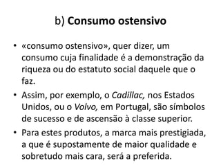 b) Consumo ostensivo
• «consumo ostensivo», quer dizer, um
  consumo cuja finalidade é a demonstração da
  riqueza ou do estatuto social daquele que o
  faz.
• Assim, por exemplo, o Cadillac, nos Estados
  Unidos, ou o Volvo, em Portugal, são símbolos
  de sucesso e de ascensão à classe superior.
• Para estes produtos, a marca mais prestigiada,
  a que é supostamente de maior qualidade e
  sobretudo mais cara, será a preferida.
 