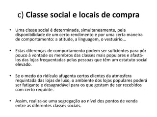 c) Classe social e locais de compra
• Uma classe social é determinada, simultaneamente, pela
  disponibilidade de um certo rendimento e por uma certa maneira
  de comportamento: a atitude, a linguagem, o vestuário...

• Estas diferenças de comportamento podem ser suficientes para pôr
  pouco à vontade os membros das classes mais populares e afastá-
  los das lojas frequentadas pelas pessoas que têm um estatuto social
  elevado.

• Se o medo do ridículo afugenta certos clientes da atmosfera
  requintada das lojas de luxo, o ambiente dos lojas populares poderá
  ser fatigante e desagradável para os que gostam de ser recebidos
  com certo requinte.

• Assim, realiza-se uma segregação ao nível dos pontos de venda
  entre as diferentes classes sociais.
 