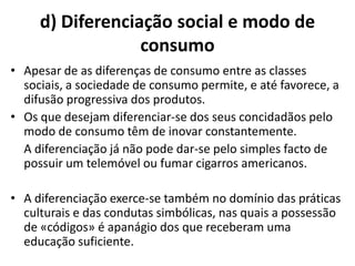 d) Diferenciação social e modo de
                  consumo
• Apesar de as diferenças de consumo entre as classes
  sociais, a sociedade de consumo permite, e até favorece, a
  difusão progressiva dos produtos.
• Os que desejam diferenciar-se dos seus concidadãos pelo
  modo de consumo têm de inovar constantemente.
  A diferenciação já não pode dar-se pelo simples facto de
  possuir um telemóvel ou fumar cigarros americanos.

• A diferenciação exerce-se também no domínio das práticas
  culturais e das condutas simbólicas, nas quais a possessão
  de «códigos» é apanágio dos que receberam uma
  educação suficiente.
 