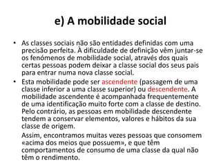 e) A mobilidade social
• As classes sociais não são entidades definidas com uma
  precisão perfeita. À dificuldade de definição vêm juntar-se
  os fenómenos de mobilidade social, através dos quais
  certas pessoas podem deixar a classe social dos seus pais
  para entrar numa nova classe social.
• Esta mobilidade pode ser ascendente (passagem de uma
  classe inferior a uma classe superior) ou descendente. A
  mobilidade ascendente é acompanhada frequentemente
  de uma identificação muito forte com a classe de destino.
  Pelo contrário, as pessoas em mobilidade descendente
  tendem a conservar elementos, valores e hábitos da sua
  classe de origem.
  Assim, encontramos muitas vezes pessoas que consomem
  «acima dos meios que possuem», e que têm
  comportamentos de consumo de uma classe da qual não
  têm o rendimento.
 