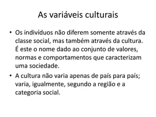 As variáveis culturais
• Os indivíduos não diferem somente através da
  classe social, mas também através da cultura.
  É este o nome dado ao conjunto de valores,
  normas e comportamentos que caracterizam
  uma sociedade.
• A cultura não varia apenas de país para país;
  varia, igualmente, segundo a região e a
  categoria social.
 
