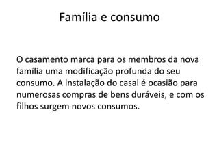 Família e consumo


O casamento marca para os membros da nova
família uma modificação profunda do seu
consumo. A instalação do casal é ocasião para
numerosas compras de bens duráveis, e com os
filhos surgem novos consumos.
 