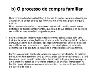 b) O processo de compra familiar
• O estereótipo tradicional relativo à divisão do poder no seio da família dá
  aos pais mais poder do que aos filhos e ao marido mais poder do que à
  esposa.
  Uma maneira de avaliar o domínio económico do marido consiste em
  distinguir as decisões importantes, que serão da sua alçada, e as decisões
  secundárias, que estarão a cargo da esposa.

• Entre as decisões importantes, encontraremos todas as que têm uma
  incidência sobre a situação financeira futura da família (aquisição de bens
  duráveis, escolha da habitação, aplicações financeiras). Entre as decisões
  secundárias, encontraremos o conjunto das aquisições correntes de
  alimentação e de produtos de higiene e limpeza necessários à família.

• Porém, o casal não dispõe da totalidade do poder de decisão. Se existem
  filhos, estes têm também uma palavra a dizer sobre certas compras, e terá
  tanto mais peso quanto mais velhos forem. Além disso, estando em geral
  amplamente abertas às influências externas, as crianças introduzem na
  família novas ideias e novos comportamentos; por exemplo, no domínio
  do lazer ou da moda.
 