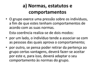 a) Normas, estatutos e
             comportamentos
• O grupo exerce uma pressão sobre os indivíduos,
  a fim de que estes tenham comportamentos de
  acordo com as suas normas.
  Esta coerência realiza-se de dois modos:
• por um lado, o indivíduo tende a associar-se com
  as pessoas das quais aprova o comportamento;
• por outro, se pensa poder retirar da pertença ao
  grupo certas vantagens, deverá fazer-se aceitar
  por este e, para isso, deverá adaptar o seu
  comportamento às normas do grupo.
 