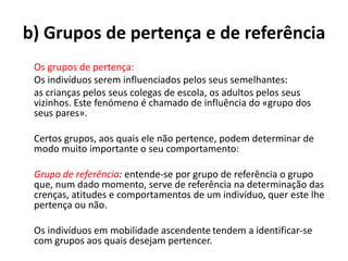 b) Grupos de pertença e de referência
 Os grupos de pertença:
 Os indivíduos serem influenciados pelos seus semelhantes:
 as crianças pelos seus colegas de escola, os adultos pelos seus
 vizinhos. Este fenómeno é chamado de influência do «grupo dos
 seus pares».

 Certos grupos, aos quais ele não pertence, podem determinar de
 modo muito importante o seu comportamento:

 Grupo de referência: entende-se por grupo de referência o grupo
 que, num dado momento, serve de referência na determinação das
 crenças, atitudes e comportamentos de um indivíduo, quer este lhe
 pertença ou não.

 Os indivíduos em mobilidade ascendente tendem a identificar-se
 com grupos aos quais desejam pertencer.
 