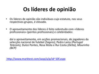 Os líderes de opinião
• Os líderes de opinião são indivíduos cujo estatuto, nos seus
  respectivos grupos, é elevado.

• O aproveitamento dos líderes é feito sobretudo com «líderes
  profissionais» (peritos profissionais) e celebridades:

   daí o aproveitamento, em acções promocionais, de jogadores da
   selecção nacional de futebol (Sagres), Pedro Lamy (Portugal
   Telecom), Dulce Pontes, Rosa Mota e Rui Costa (Delta), Mourinho
   (BCP)


http://www.marktest.com/wap/a/p/id~10f.aspx
 
