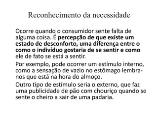 Reconhecimento da necessidade
Ocorre quando o consumidor sente falta de
alguma coisa. É percepção de que existe um
estado de desconforto, uma diferença entre o
como o indivíduo gostaria de se sentir e como
ele de fato se está a sentir.
Por exemplo, pode ocorrer um estímulo interno,
como a sensação de vazio no estômago lembra-
nos que está na hora do almoço.
Outro tipo de estímulo seria o externo, que faz
uma publicidade de pão com chouriço quando se
sente o cheiro a sair de uma padaria.
 