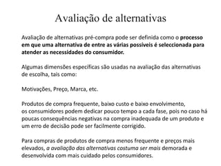 Avaliação de alternativas
Avaliação de alternativas pré-compra pode ser definida como o processo
em que uma alternativa de entre as várias possíveis é seleccionada para
atender as necessidades do consumidor.

Algumas dimensões específicas são usadas na avaliação das alternativas
de escolha, tais como:

Motivações, Preço, Marca, etc.

Produtos de compra frequente, baixo custo e baixo envolvimento,
os consumidores podem dedicar pouco tempo a cada fase, pois no caso há
poucas consequências negativas na compra inadequada de um produto e
um erro de decisão pode ser facilmente corrigido.

Para compras de produtos de compra menos frequente e preços mais
elevados, a avaliação das alternativas costuma ser mais demorada e
desenvolvida com mais cuidado pelos consumidores.
 