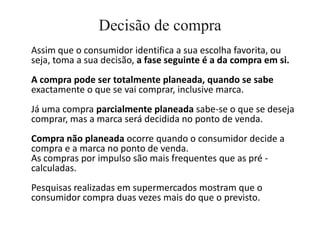 Decisão de compra
Assim que o consumidor identifica a sua escolha favorita, ou
seja, toma a sua decisão, a fase seguinte é a da compra em si.
A compra pode ser totalmente planeada, quando se sabe
exactamente o que se vai comprar, inclusive marca.
Já uma compra parcialmente planeada sabe-se o que se deseja
comprar, mas a marca será decidida no ponto de venda.
Compra não planeada ocorre quando o consumidor decide a
compra e a marca no ponto de venda.
As compras por impulso são mais frequentes que as pré -
calculadas.
Pesquisas realizadas em supermercados mostram que o
consumidor compra duas vezes mais do que o previsto.
 