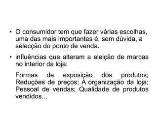 • O consumidor tem que fazer várias escolhas,
  uma das mais importantes é, sem dúvida, a
  selecção do ponto de venda.
• influências que alteram a eleição de marcas
  no interior da loja:
 Formas de exposição dos produtos;
 Reduções de preços; A organização da loja;
 Pessoal de vendas; Qualidade de produtos
 vendidos...
 