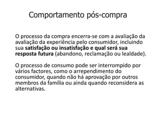 Comportamento pós-compra

O processo da compra encerra-se com a avaliação da
avaliação da experiência pelo consumidor, incluindo
sua satisfação ou insatisfação e qual será sua
resposta futura (abandono, reclamação ou lealdade).
O processo de consumo pode ser interrompido por
vários factores, como o arrependimento do
consumidor, quando não há aprovação por outros
membros da família ou ainda quando reconsidera as
alternativas.
 