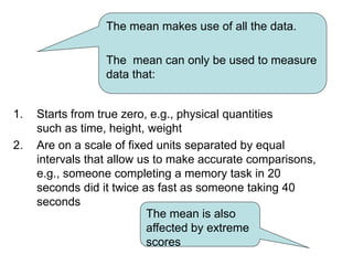 1. Starts from true zero, e.g., physical quantities
such as time, height, weight
2. Are on a scale of fixed units separated by equal
intervals that allow us to make accurate comparisons,
e.g., someone completing a memory task in 20
seconds did it twice as fast as someone taking 40
seconds
The mean makes use of all the data.
The mean can only be used to measure
data that:
The mean is also
affected by extreme
scores
 