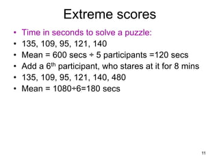 11
Extreme scores
• Time in seconds to solve a puzzle:
• 135, 109, 95, 121, 140
• Mean = 600 secs ÷ 5 participants =120 secs
• Add a 6th participant, who stares at it for 8 mins
• 135, 109, 95, 121, 140, 480
• Mean = 1080÷6=180 secs
 