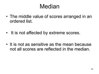 12
Median
• The middle value of scores arranged in an
ordered list.
• It is not affected by extreme scores.
• It is not as sensitive as the mean because
not all scores are reflected in the median.
 