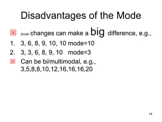 14
Disadvantages of the Mode
 Small changes can make a big difference, e.g.,
1. 3, 6, 8, 9, 10, 10 mode=10
2. 3, 3, 6, 8, 9, 10 mode=3
 Can be bi/multimodal, e.g.,
3,5,8,8,10,12,16,16,16,20
 