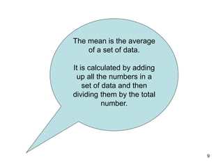 9
The mean is the average
of a set of data.
It is calculated by adding
up all the numbers in a
set of data and then
dividing them by the total
number.
 