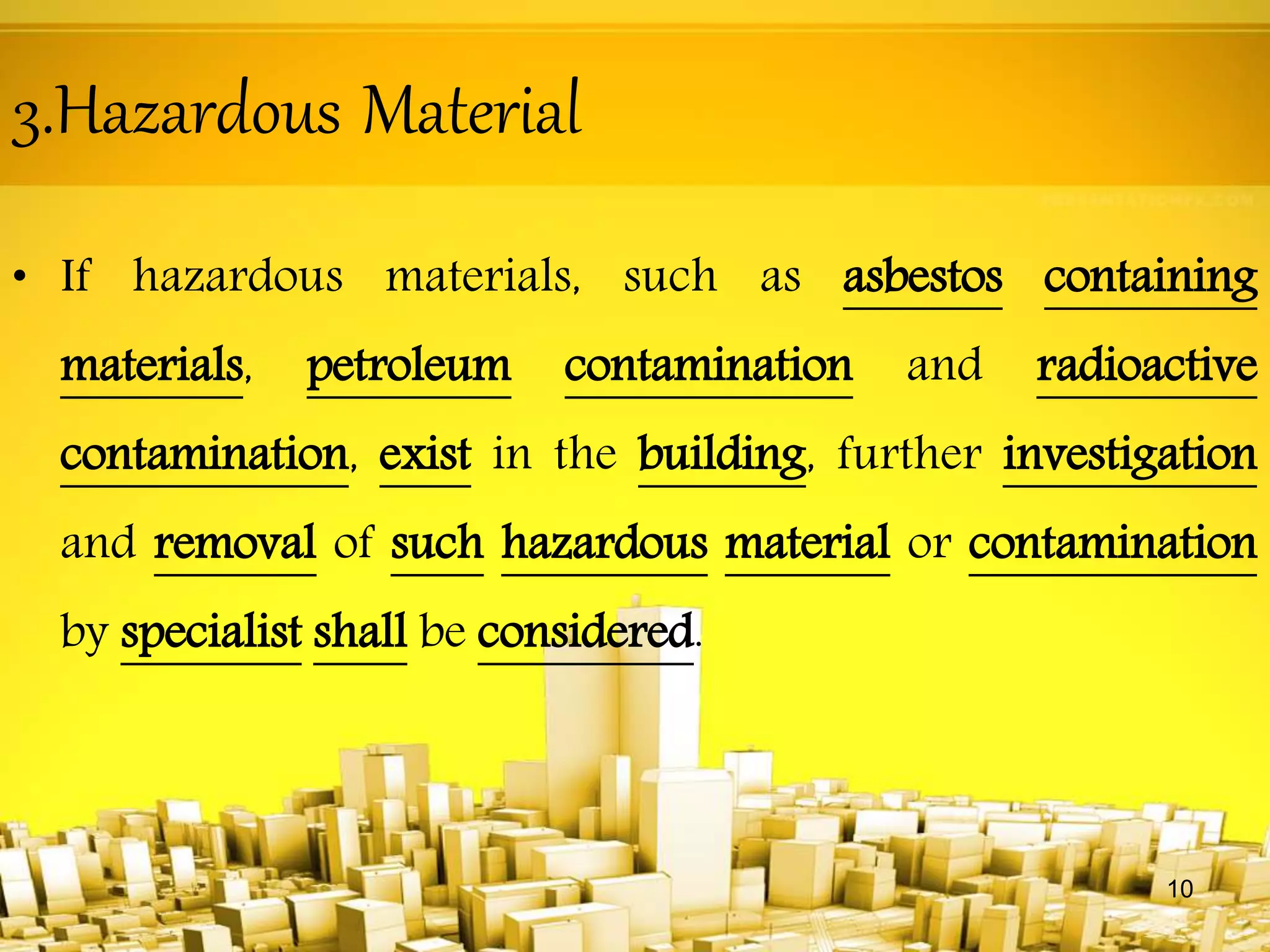 3.Hazardous Material
• If hazardous materials, such as asbestos containing
materials, petroleum contamination and radioactive
contamination, exist in the building, further investigation
and removal of such hazardous material or contamination
by specialist shall be considered.
10
 