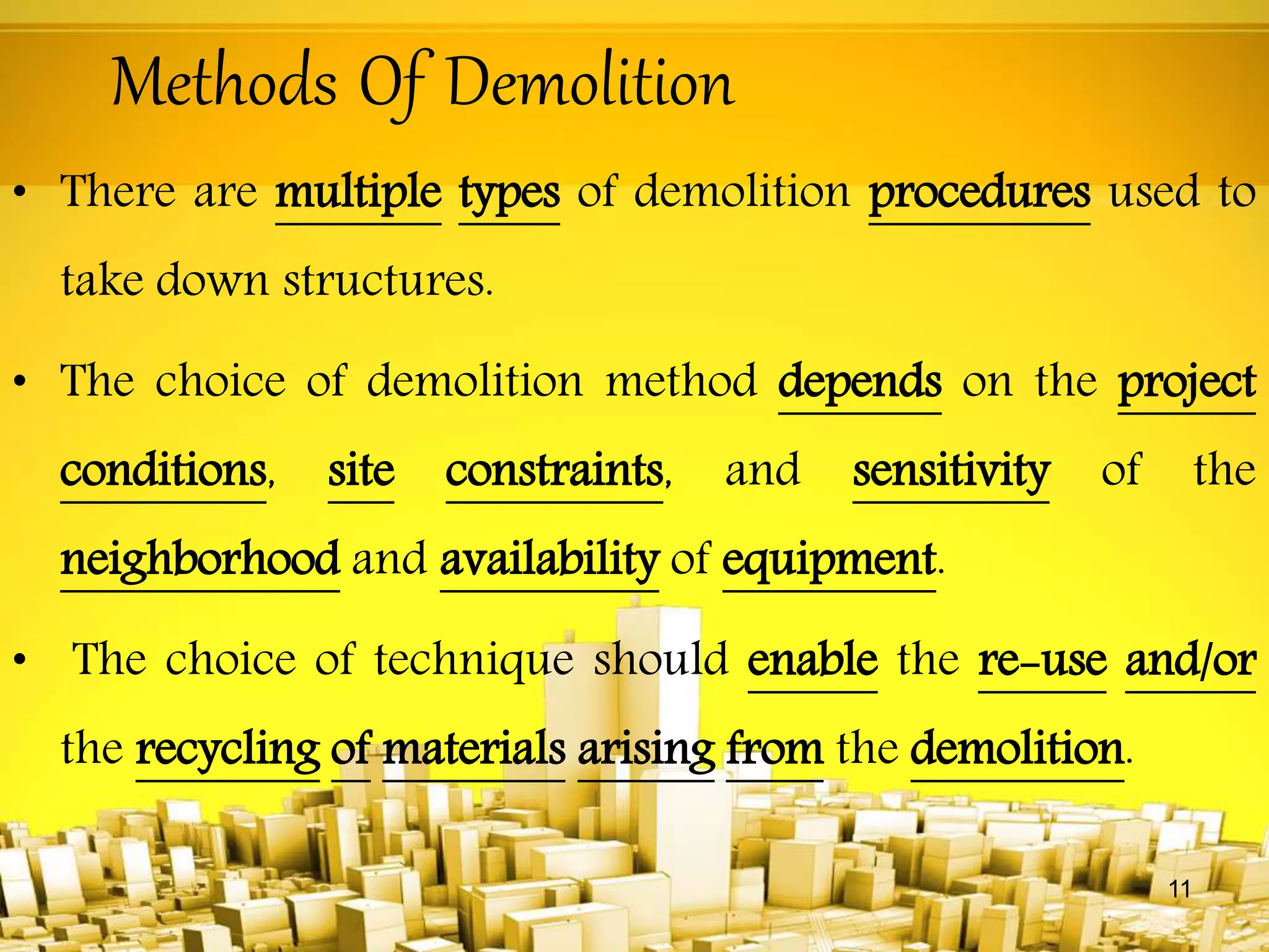Methods Of Demolition
• There are multiple types of demolition procedures used to
take down structures.
• The choice of demolition method depends on the project
conditions, site constraints, and sensitivity of the
neighborhood and availability of equipment.
• The choice of technique should enable the re-use and/or
the recycling of materials arising from the demolition.
11
 