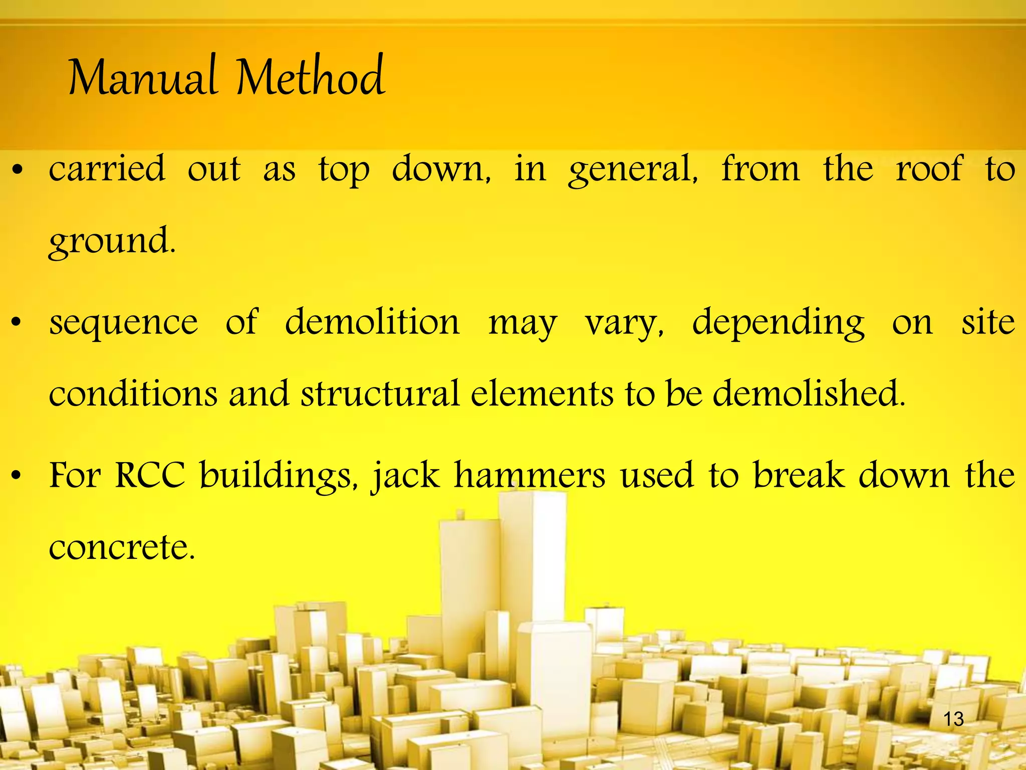Manual Method
• carried out as top down, in general, from the roof to
ground.
• sequence of demolition may vary, depending on site
conditions and structural elements to be demolished.
• For RCC buildings, jack hammers used to break down the
concrete.
13
 