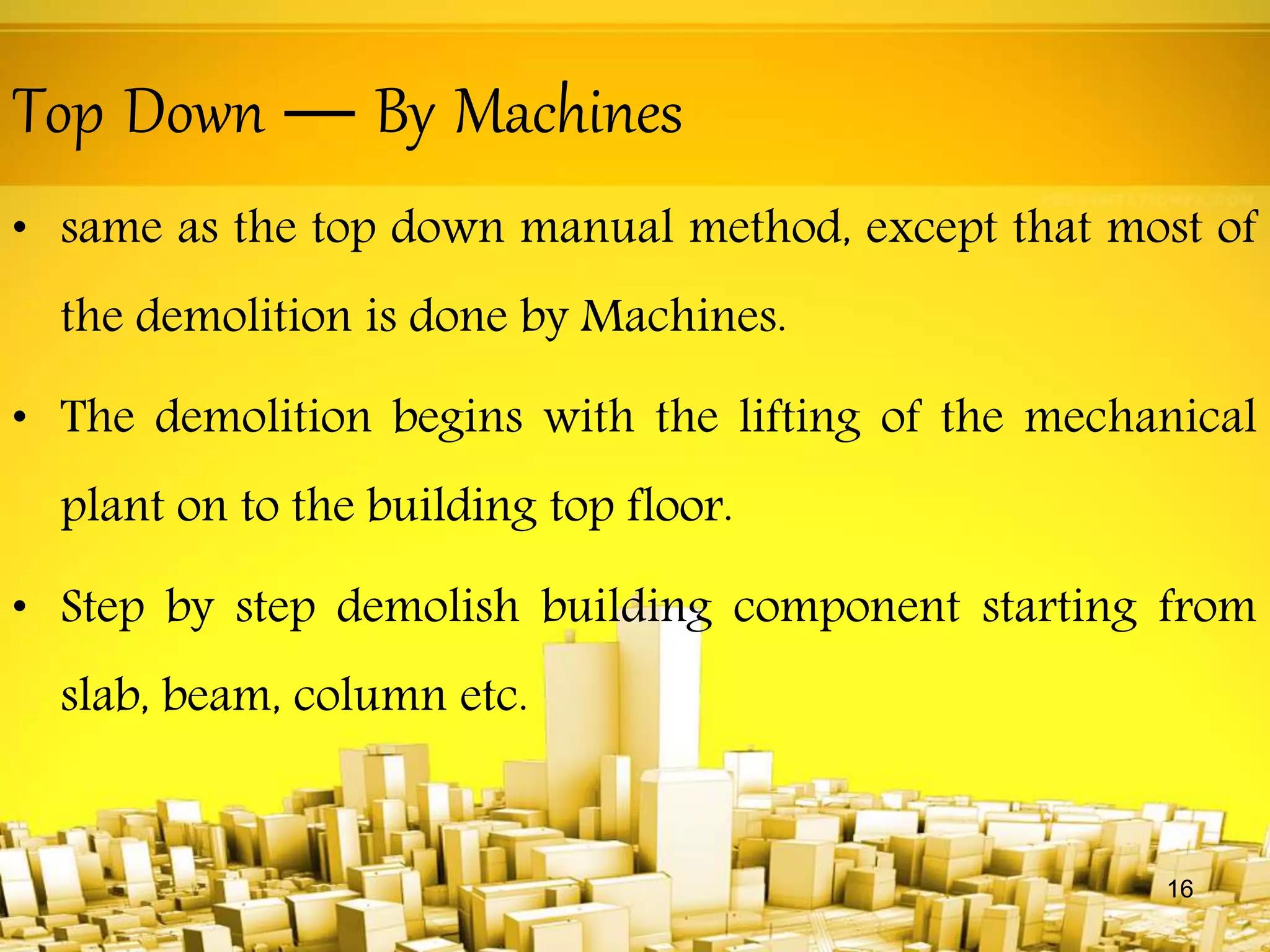 Top Down — By Machines
• same as the top down manual method, except that most of
the demolition is done by Machines.
• The demolition begins with the lifting of the mechanical
plant on to the building top floor.
• Step by step demolish building component starting from
slab, beam, column etc.
16
 