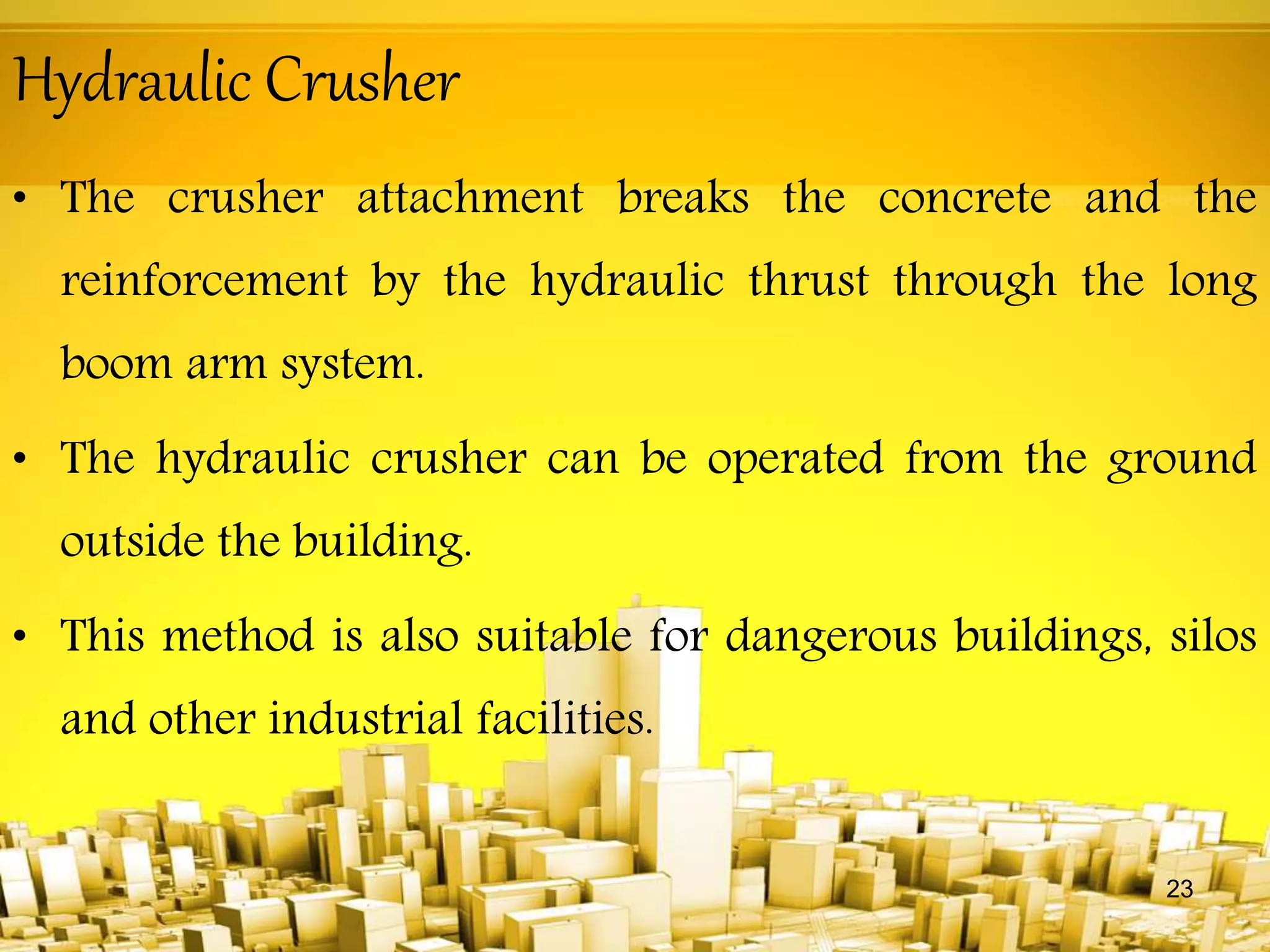 Hydraulic Crusher
• The crusher attachment breaks the concrete and the
reinforcement by the hydraulic thrust through the long
boom arm system.
• The hydraulic crusher can be operated from the ground
outside the building.
• This method is also suitable for dangerous buildings, silos
and other industrial facilities.
23
 