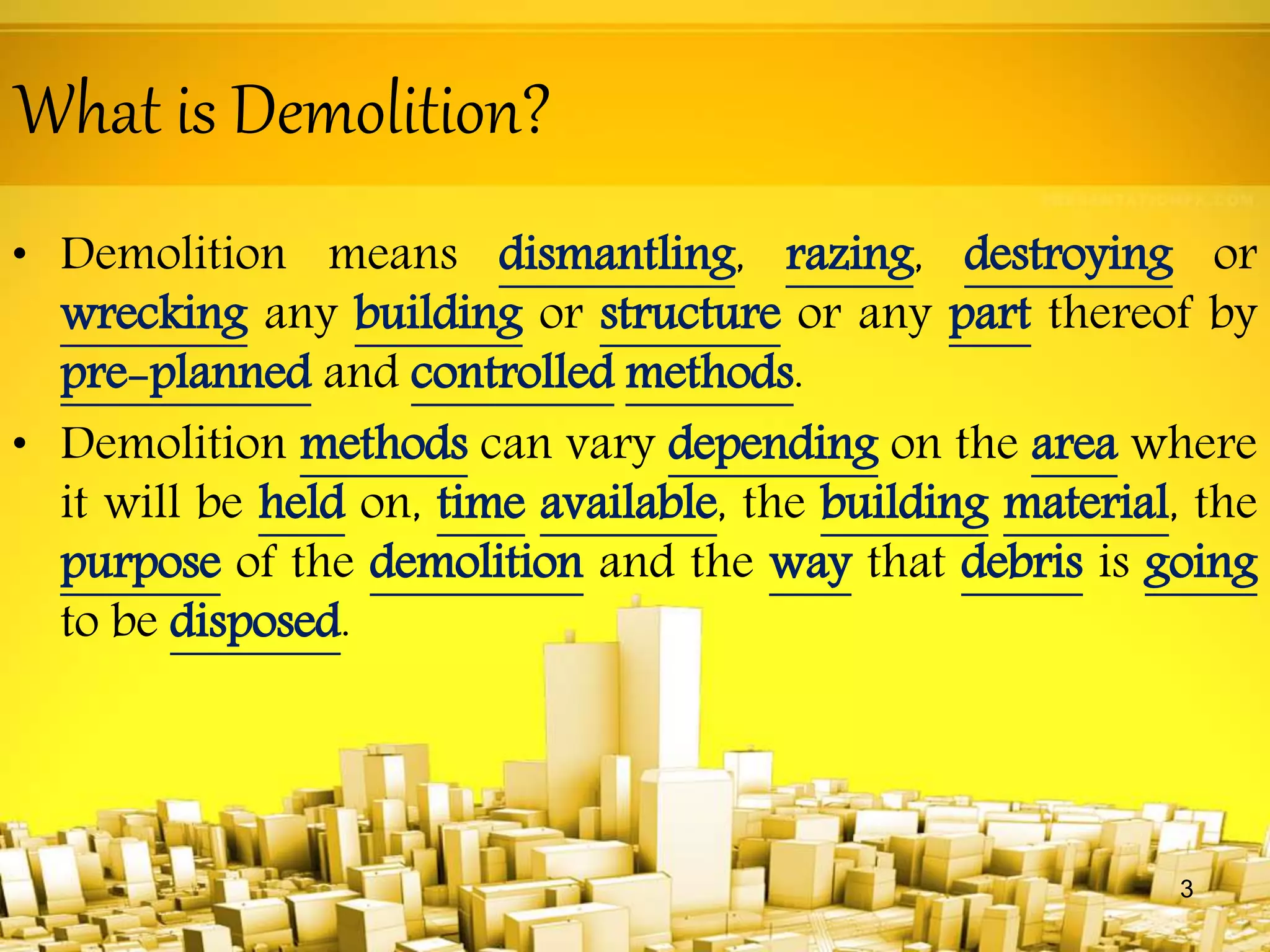 What is Demolition?
• Demolition means dismantling, razing, destroying or
wrecking any building or structure or any part thereof by
pre-planned and controlled methods.
• Demolition methods can vary depending on the area where
it will be held on, time available, the building material, the
purpose of the demolition and the way that debris is going
to be disposed.
3
 