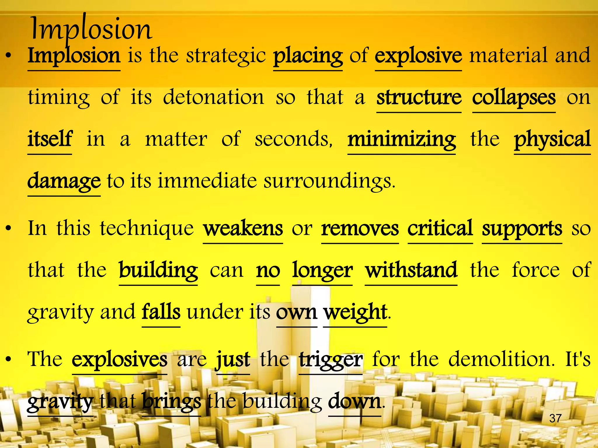 Implosion
• Implosion is the strategic placing of explosive material and
timing of its detonation so that a structure collapses on
itself in a matter of seconds, minimizing the physical
damage to its immediate surroundings.
• In this technique weakens or removes critical supports so
that the building can no longer withstand the force of
gravity and falls under its own weight.
• The explosives are just the trigger for the demolition. It's
gravity that brings the building down.
37
 