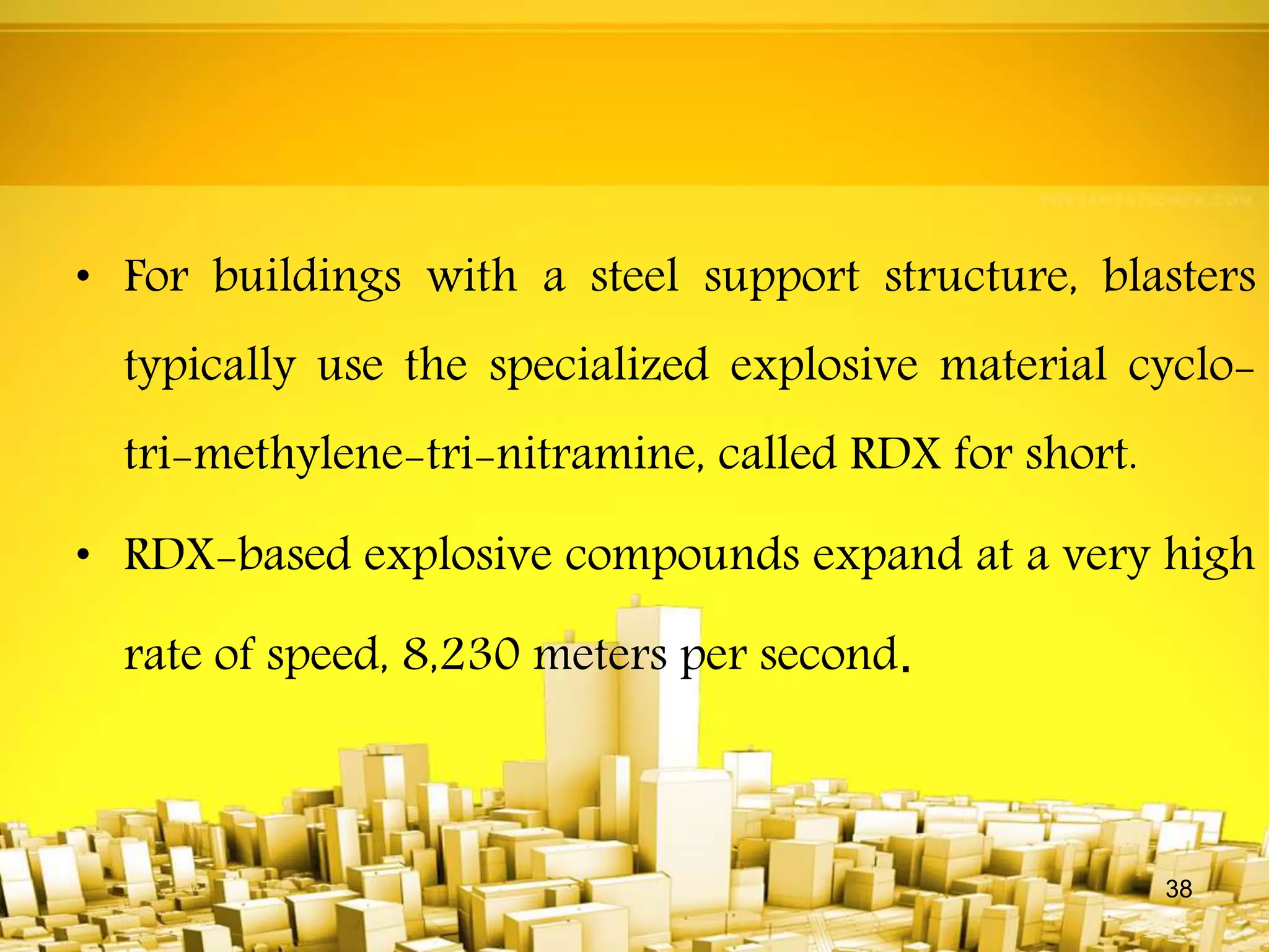 • For buildings with a steel support structure, blasters
typically use the specialized explosive material cyclo-
tri-methylene-tri-nitramine, called RDX for short.
• RDX-based explosive compounds expand at a very high
rate of speed, 8,230 meters per second.
38
 