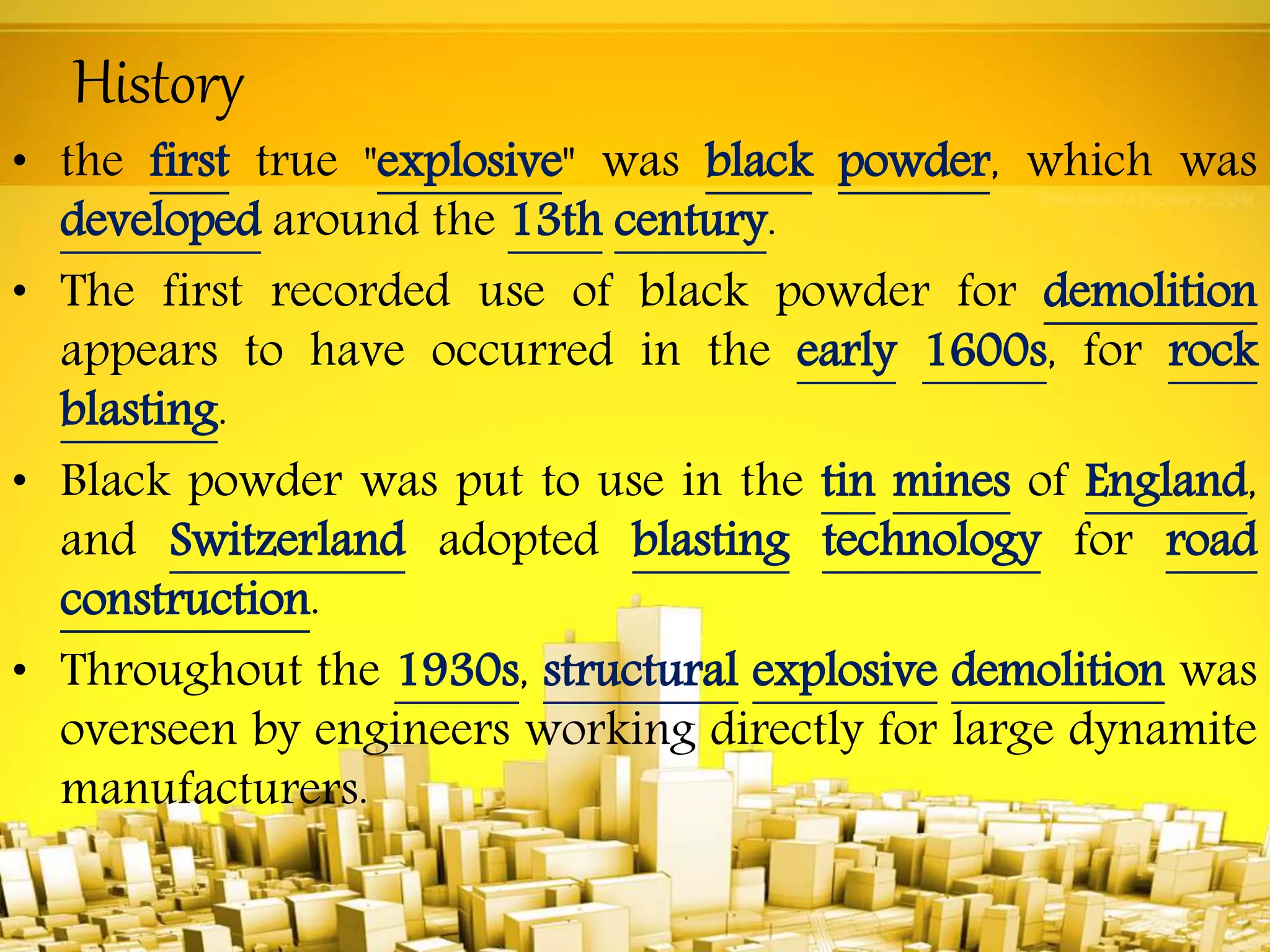 History
• the first true "explosive" was black powder, which was
developed around the 13th century.
• The first recorded use of black powder for demolition
appears to have occurred in the early 1600s, for rock
blasting.
• Black powder was put to use in the tin mines of England,
and Switzerland adopted blasting technology for road
construction.
• Throughout the 1930s, structural explosive demolition was
overseen by engineers working directly for large dynamite
manufacturers.
 