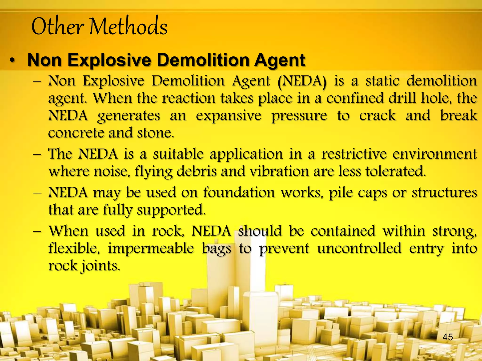 Other Methods
• Non Explosive Demolition Agent
– Non Explosive Demolition Agent (NEDA) is a static demolition
agent. When the reaction takes place in a confined drill hole, the
NEDA generates an expansive pressure to crack and break
concrete and stone.
– The NEDA is a suitable application in a restrictive environment
where noise, flying debris and vibration are less tolerated.
– NEDA may be used on foundation works, pile caps or structures
that are fully supported.
– When used in rock, NEDA should be contained within strong,
flexible, impermeable bags to prevent uncontrolled entry into
rock joints.
45
 