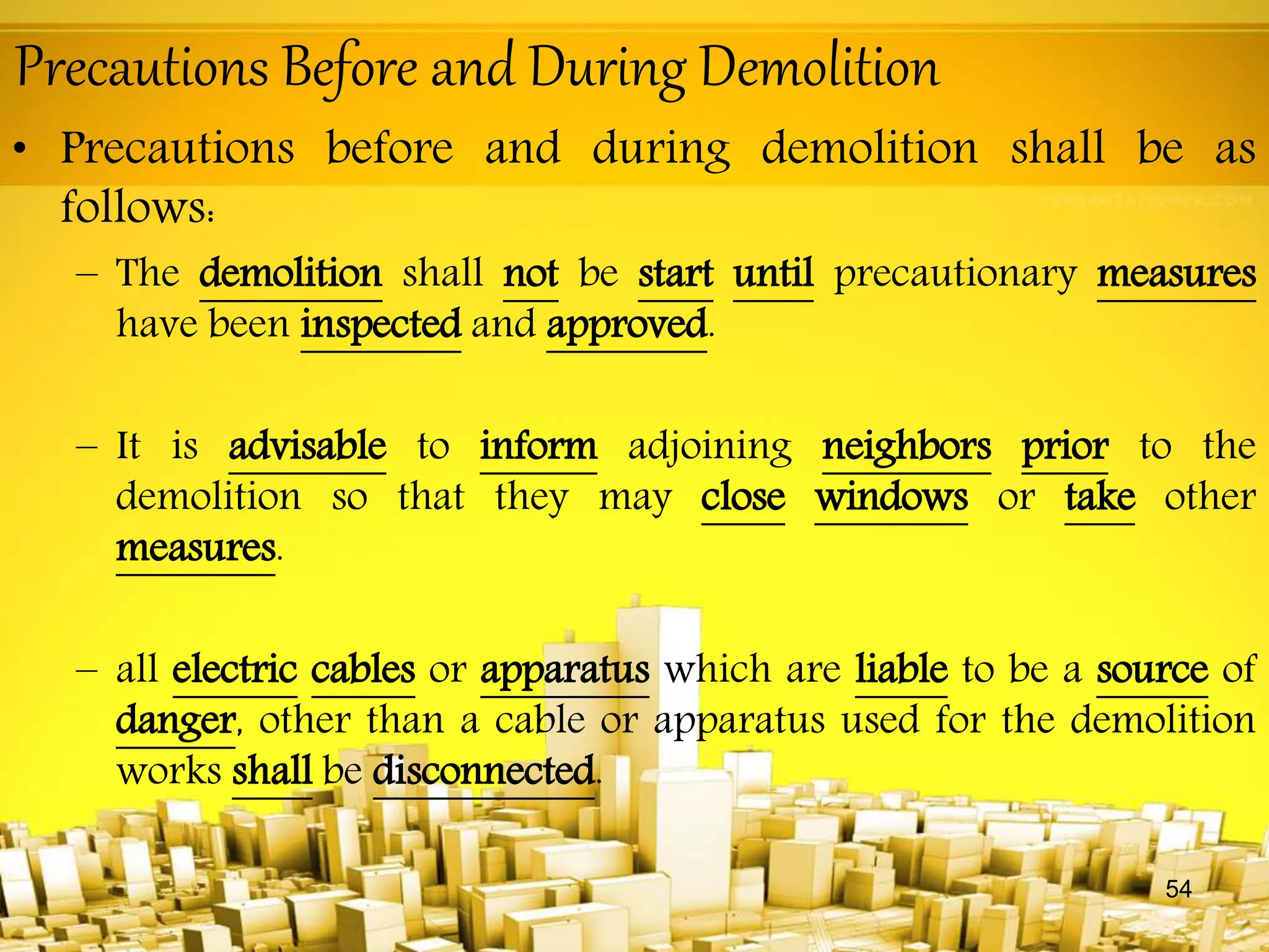 Precautions Before and During Demolition
• Precautions before and during demolition shall be as
follows:
– The demolition shall not be start until precautionary measures
have been inspected and approved.
– It is advisable to inform adjoining neighbors prior to the
demolition so that they may close windows or take other
measures.
– all electric cables or apparatus which are liable to be a source of
danger, other than a cable or apparatus used for the demolition
works shall be disconnected.
54
 