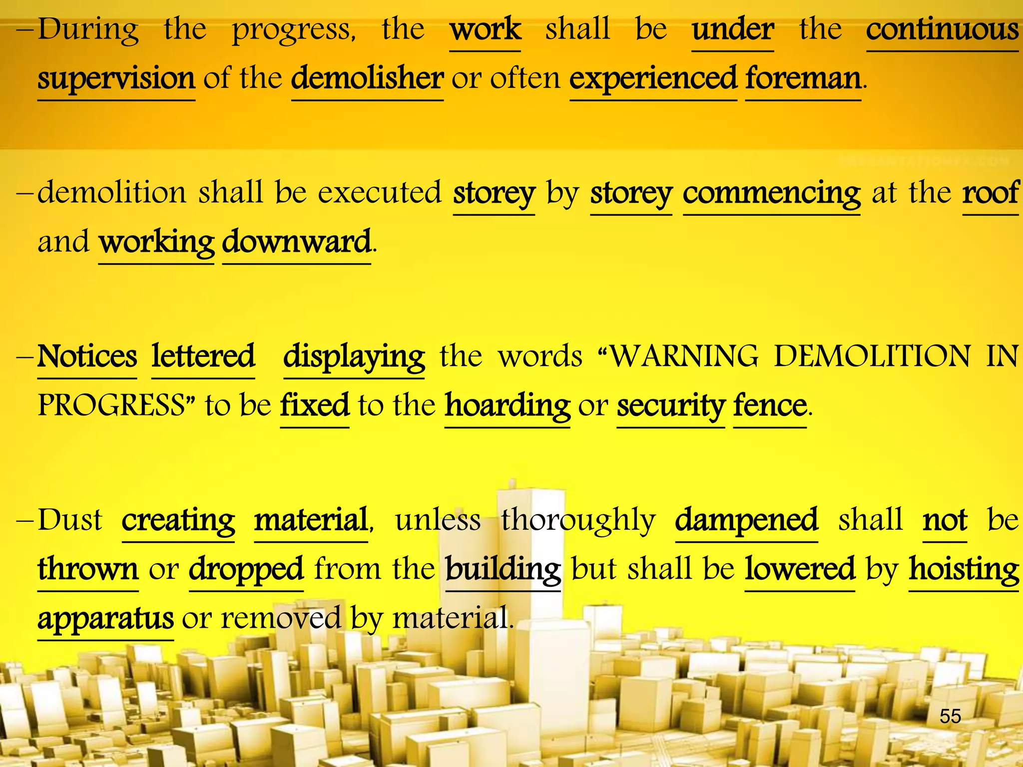 –During the progress, the work shall be under the continuous
supervision of the demolisher or often experienced foreman.
–demolition shall be executed storey by storey commencing at the roof
and working downward.
–Notices lettered displaying the words “WARNING DEMOLITION IN
PROGRESS” to be fixed to the hoarding or security fence.
–Dust creating material, unless thoroughly dampened shall not be
thrown or dropped from the building but shall be lowered by hoisting
apparatus or removed by material.
55
 