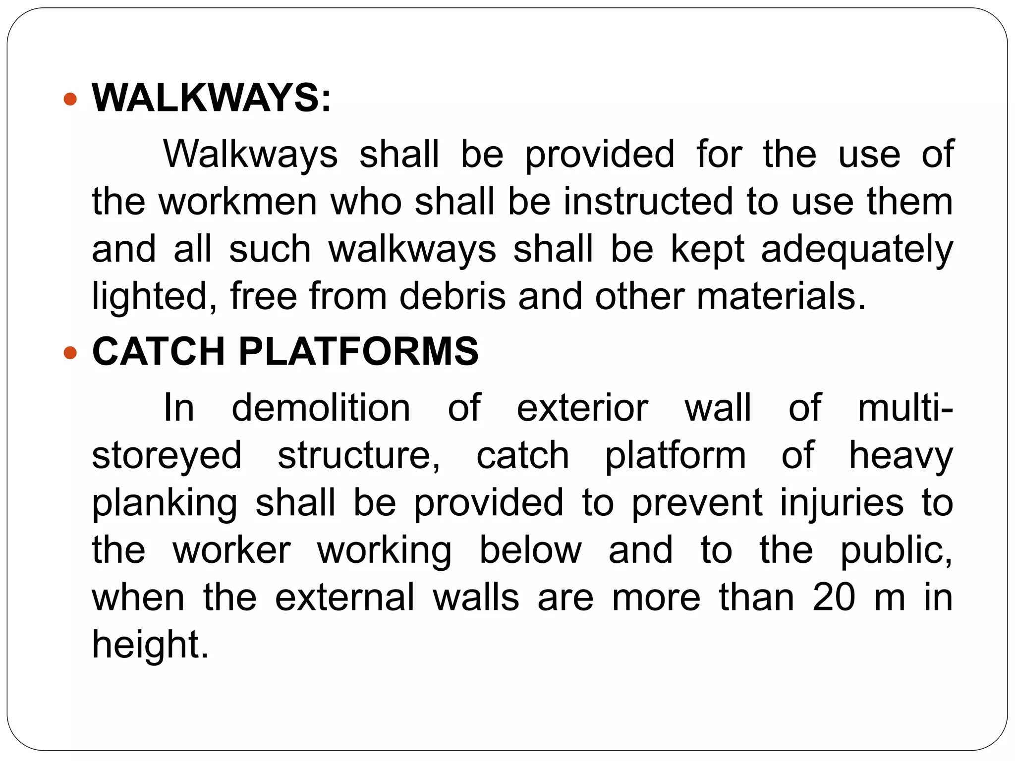  WALKWAYS:
Walkways shall be provided for the use of
the workmen who shall be instructed to use them
and all such walkways shall be kept adequately
lighted, free from debris and other materials.
 CATCH PLATFORMS
In demolition of exterior wall of multi-
storeyed structure, catch platform of heavy
planking shall be provided to prevent injuries to
the worker working below and to the public,
when the external walls are more than 20 m in
height.
 