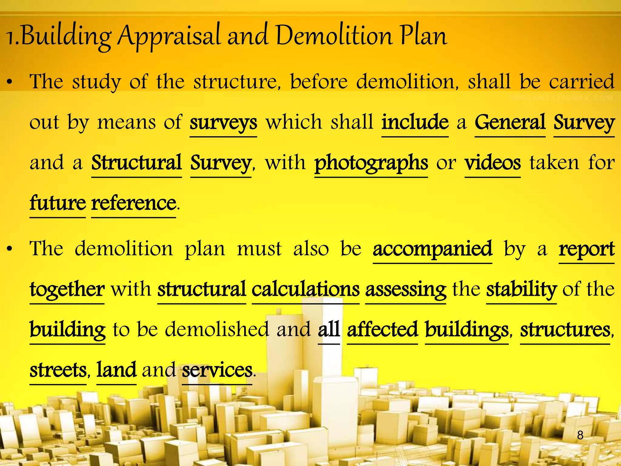 1.Building Appraisal and Demolition Plan
• The study of the structure, before demolition, shall be carried
out by means of surveys which shall include a General Survey
and a Structural Survey, with photographs or videos taken for
future reference.
• The demolition plan must also be accompanied by a report
together with structural calculations assessing the stability of the
building to be demolished and all affected buildings, structures,
streets, land and services.
8
 