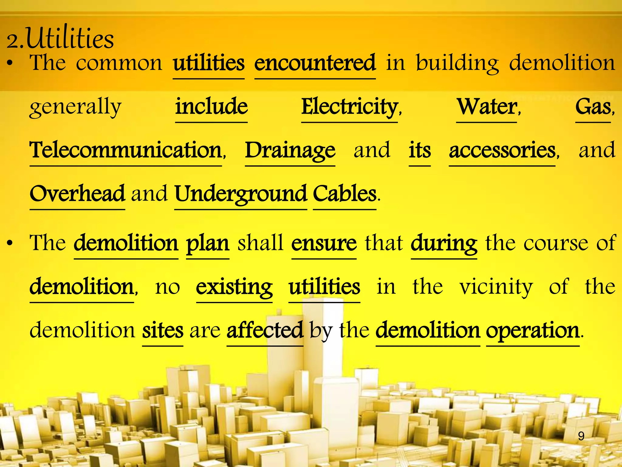 2.Utilities
• The common utilities encountered in building demolition
generally include Electricity, Water, Gas,
Telecommunication, Drainage and its accessories, and
Overhead and Underground Cables.
• The demolition plan shall ensure that during the course of
demolition, no existing utilities in the vicinity of the
demolition sites are affected by the demolition operation.
9
 