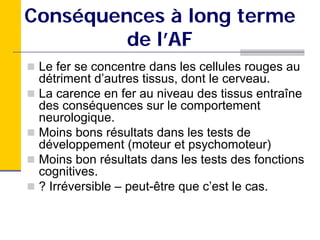 Conséquences à long terme
         de l’AF
 Le fer se concentre dans les cellules rouges au
 détriment d’autres tissus, dont le cerveau.
 La carence en fer au niveau des tissus entraîne
 des conséquences sur le comportement
 neurologique.
 Moins bons résultats dans les tests de
 développement (moteur et psychomoteur)
 Moins bon résultats dans les tests des fonctions
 cognitives.
 ? Irréversible – peut-être que c’est le cas.
 