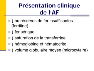 Présentation clinique
          de l’AF
↓ ou réserves de fer insuffisantes
(ferritine)
↓ fer sérique
↓ saturation de la transferrine
↓ hémoglobine et hématocrite
↓ volume globulaire moyen (microcytaire)
 