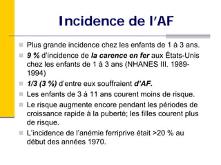 Incidence de l’AF
Plus grande incidence chez les enfants de 1 à 3 ans.
9 % d’incidence de la carence en fer aux États-Unis
chez les enfants de 1 à 3 ans (NHANES III. 1989-
1994)
1/3 (3 %) d’entre eux souffraient d’AF.
Les enfants de 3 à 11 ans courent moins de risque.
Le risque augmente encore pendant les périodes de
croissance rapide à la puberté; les filles courent plus
de risque.
L’incidence de l’anémie ferriprive était >20 % au
début des années 1970.
 