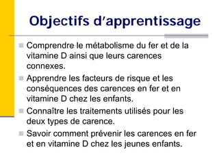 Objectifs d’apprentissage
Comprendre le métabolisme du fer et de la
vitamine D ainsi que leurs carences
connexes.
Apprendre les facteurs de risque et les
conséquences des carences en fer et en
vitamine D chez les enfants.
Connaître les traitements utilisés pour les
deux types de carence.
Savoir comment prévenir les carences en fer
et en vitamine D chez les jeunes enfants.
 
