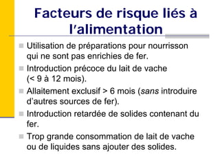 Facteurs de risque liés à
      l’alimentation
Utilisation de préparations pour nourrisson
qui ne sont pas enrichies de fer.
Introduction précoce du lait de vache
(< 9 à 12 mois).
Allaitement exclusif > 6 mois (sans introduire
d’autres sources de fer).
Introduction retardée de solides contenant du
fer.
Trop grande consommation de lait de vache
ou de liquides sans ajouter des solides.
 