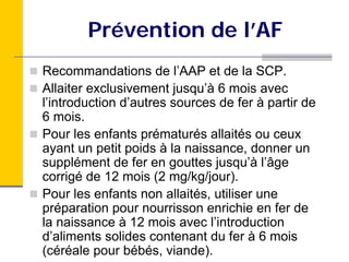 Prévention de l’AF
Recommandations de l’AAP et de la SCP.
Allaiter exclusivement jusqu’à 6 mois avec
l’introduction d’autres sources de fer à partir de
6 mois.
Pour les enfants prématurés allaités ou ceux
ayant un petit poids à la naissance, donner un
supplément de fer en gouttes jusqu’à l’âge
corrigé de 12 mois (2 mg/kg/jour).
Pour les enfants non allaités, utiliser une
préparation pour nourrisson enrichie en fer de
la naissance à 12 mois avec l’introduction
d’aliments solides contenant du fer à 6 mois
(céréale pour bébés, viande).
 